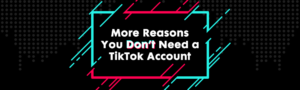 More Reasons You Don’t Need a TikTok Account