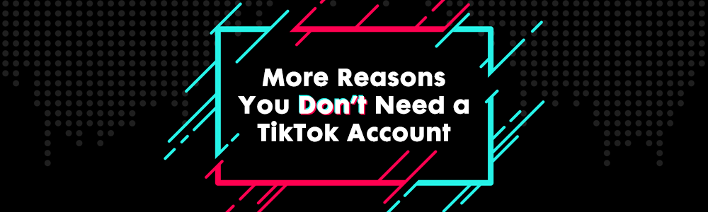 More Reasons You Don’t Need a TikTok Account